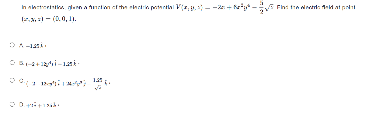 In electrostatics, given a function of the electric potential V(x, y, z) =
(x, y, z) = (0, 0, 1).
O A. -1.25 k
O B.(-2+12y¹) i – 1.25 k
O C.
´ (−2+12xy¹) î +24x²y³ ¾ −
O D. +2 +1.25 k.
1.25
√z
= −2x + 6x²y¹ -
k.
5
√z. Find the electric field at point
2