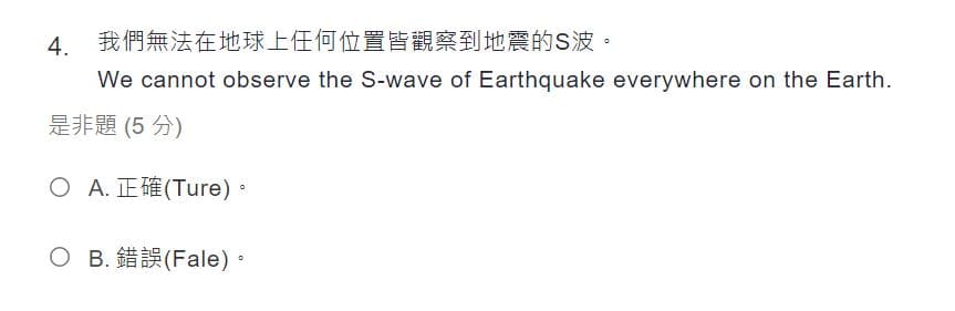 4. 我們無法在地球上任何位置皆觀察到地震的S波。
We cannot observe the S-wave of Earthquake everywhere on the Earth.
是非題 (5 分)
O A.正確(Ture)。
O B.錯誤(Fale)。