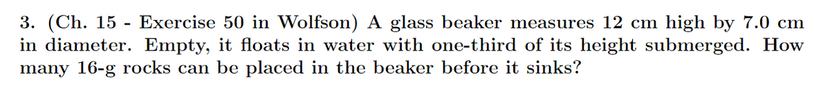 3. (Ch. 15 - Exercise 50 in Wolfson) A glass beaker measures 12 cm high by 7.0 cm
in diameter. Empty, it floats in water with one-third of its height submerged. How
many 16-g rocks can be placed in the beaker before it sinks?
