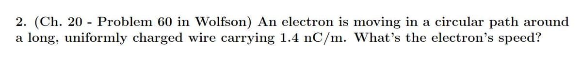 2. (Ch. 20 Problem 60 in Wolfson) An electron is moving in a circular path around
a long, uniformly charged wire carrying 1.4 nC/m. What's the electron's speed?