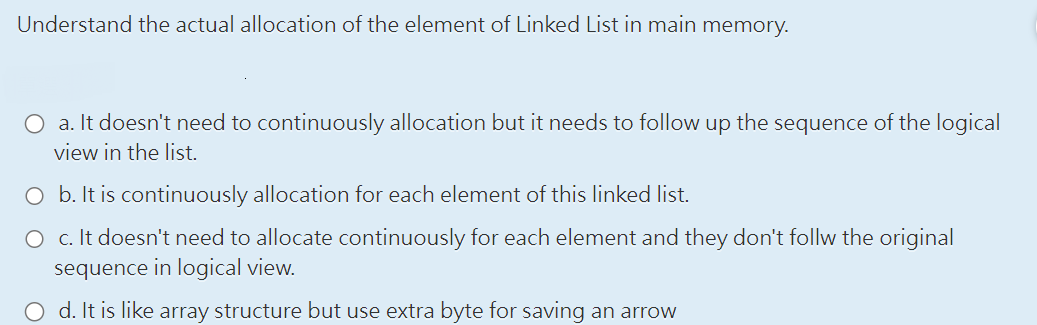 Understand the actual allocation of the element of Linked List in main memory.
O a. It doesn't need to continuously allocation but it needs to follow up the sequence of the logical
view in the list.
O b. It is continuously allocation for each element of this linked list.
O c. It doesn't need to allocate continuously for each element and they don't follw the original
sequence in logical view.
O d. It is like array structure but use extra byte for saving an arrow