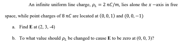 An infinite uniform line charge, p, = 2 nC /m, lies alone the x -axis in free
space, while point charges of 8 nC are located at (0,0, 1) and (0, 0, –1)
a. Find E at (2, 3, -4)
b. To what value should pr be changed to cause E to be zero at (0, 0, 3)?
