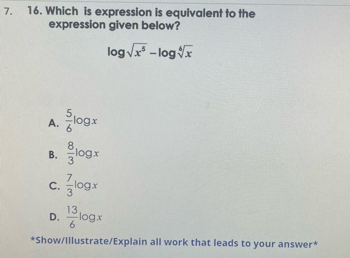 7.
16. Which is expression is equivalent to the
expression given below?
log√√x - log x
A.
B.
Slogx
~100 alc
D.
6
-logx
7
C. -logx
13
6
logx
*Show/Illustrate/Explain all work that leads to your answer*