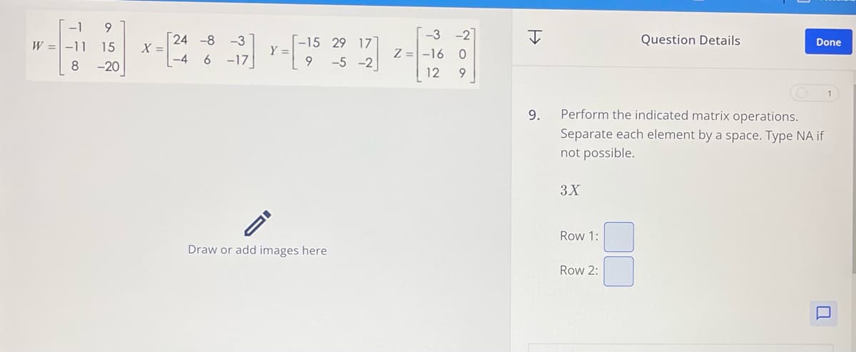 1
-19
24 -8
-3
-15 29 17
W =
-11 15
X =
Y =
Z=
-3 -2
-16 0
I
Question Details
Done
-4 6
-17
9-5-2
8
-20
12
9
ID
9.
Perform the indicated matrix operations.
Separate each element by a space. Type NA if
not possible.
3X
Row 1:
Draw or add images here
Row 2: