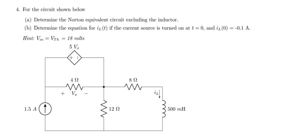 4. For the circuit shown below
(a) Determine the Norton equivalent circuit excluding the inductor.
(b) Determine the equation for i (t) if the current source is turned on at t = 0, and i (0) = -0.1 A.
Hint: Voc = Vrh = 18 volts
5 V
4 2
+ Vz
1.5 A (1
12 N
500 mH
