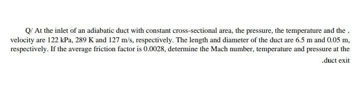 Q/ At the inlet of an adiabatic duct with constant cross-sectional area, the pressure, the temperature and the .
velocity are 122 kPa, 289 K and 127 m/s, respectively. The length and diameter of the duct are 6.5 m and 0.05 m,
respectively. If the average friction factor is 0.0028, determine the Mach number, temperature and pressure at the
.duct exit
