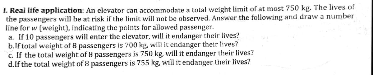 I. Real life application: An elevator can accommodate a total weight limit of at most 750 kg. The lives of
the passengers will be at risk if the limit will not be observed. Answer the following and draw a number
line for w (weight), indicating the points for allowed passenger.
a. If 10 passengers will enter the elevator, will it endanger their lives?
b.If total weight of 8 passengers is 700 kg, will it endanger their lives?
c. If the total weight of 8 passengers is 750 kg, will it endanger their lives?
d.If the total weight of 8 passengers is 755 kg, will it endanger their lives?
