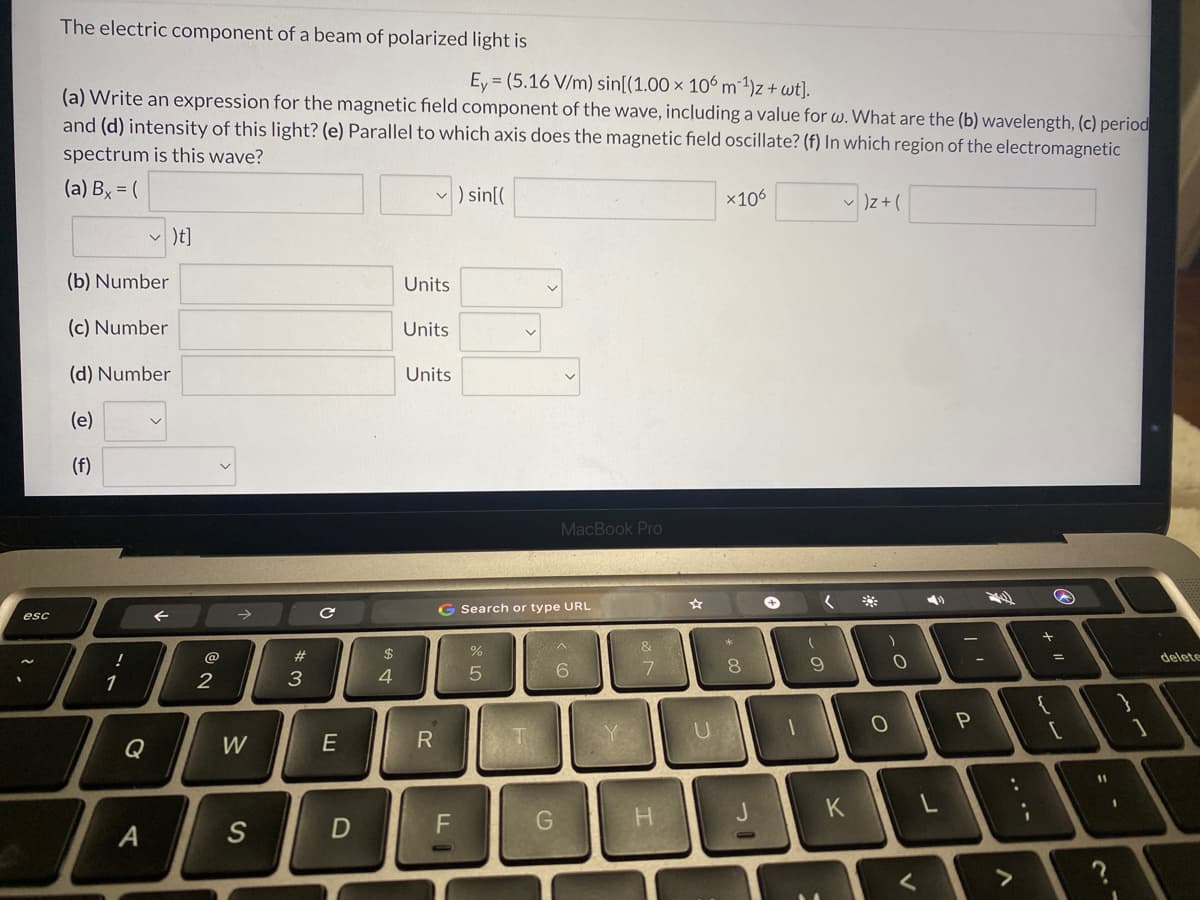 The electric component of a beam of polarized light is
Ey = (5.16 V/m) sin[(1.00 × 106 m 1)z + wt].
(a) Write an expression for the magnetic field component of the wave, including a value for w. What are the (b) wavelength, (c) period
and (d) intensity of this light? (e) Parallel to which axis does the magnetic field oscillate? (f) In which region of the electromagnetic
spectrum is this wave?
(a) Bx = (
v ) sin[(
x106
)t]
(b) Number
Units
(c) Number
Units
(d) Number
Units
(e)
(f)
MacBook Pro
G Search or type URL
esc
&
@
23
$
delete
%3D
8.
9.
1
2
3
4.
Q
W
E
R
11
K
H.
.. .-
