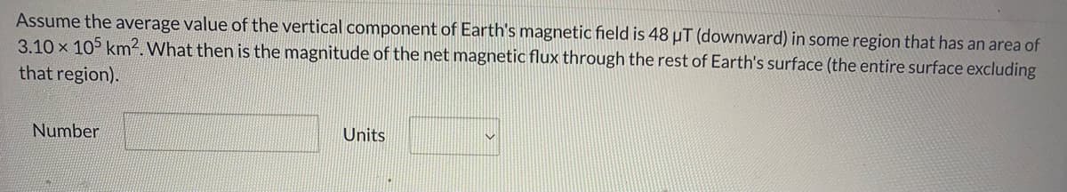 Assume the average value of the vertical component of Earth's magnetic field is 48 µT (downward) in some region that has an area of
3.10 x 105 km². What then is the magnitude of the net magnetic flux through the rest of Earth's surface (the entire surface excluding
that region).
Number
Units
