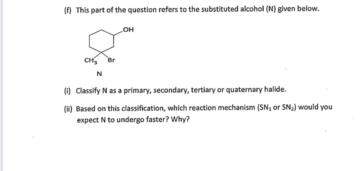 (f) This part of the question refers to the substituted alcohol (N) given below.
HO
CH3
Br
(i) Classify N as a primary, secondary, tertiary or quaternary halide.
(ii) Based on this classification, which reaction mechanism (SN, or SN2) would you
expect N to undergo faster? why?
