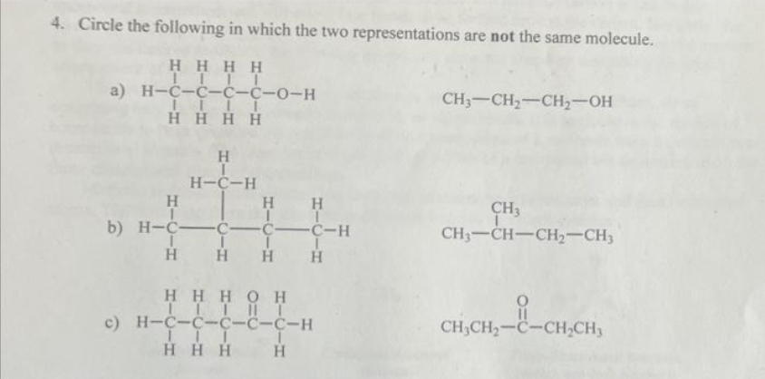4. Circle the following in which the two representations are not the same molecule.
Η Η Η Η
...Τ
a) H¬C-C-C-C-0-H
....
Η Η Η Η
Η
Η Η
b) H=C=C=C=C-H
I I
Η Η Η
----
Η
H-C-H
Η
Η Η Η Ο Η
ΤΙΤΠΤ
c) H=C=C=C-C-C-H
ΤΤΙ
Η Η Η
C-C
Η
CH,CH,-CH2OH
CH,
CH;-CH-CH,CH,
CH,CH,=C=CHCH,