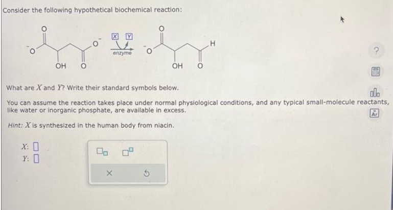 Consider the following hypothetical biochemical reaction:
XY
Srebr
enzyme
OH
X: 0
Y: 0
00
What are X and Y? Write their standard symbols below.
ola
You can assume the reaction takes place under normal physiological conditions, and any typical small-molecule reactants,
like water or inorganic phosphate, are available in excess.
Hint: X is synthesized in the human body from niacin.
X
OH
Ś
H
FEED