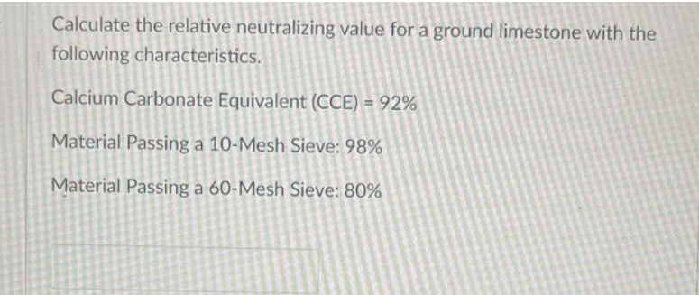 Calculate the relative neutralizing value for a ground limestone with the
following characteristics.
Calcium Carbonate Equivalent (CCE) = 92%
Material Passing a 10-Mesh Sieve: 98%
Material Passing a 60-Mesh Sieve: 80%