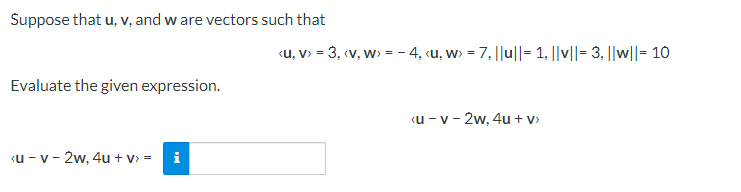 Suppose that u, v, and w are vectors such that
«u, v> = 3, (v, w> = - 4, «u, w> = 7, ||u||= 1, ||||= 3, ||w||= 10
Evaluate the given expression.
«u - v - 2w, 4u + v>
«u - v - 2w, 4u + v> =
i
