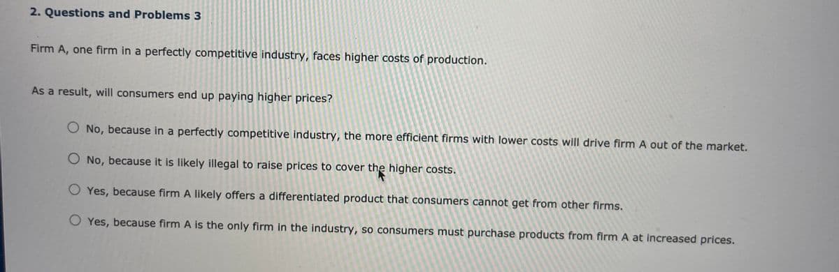 2. Questions and Problems 3
Firm A, one firm in a perfectly competitive industry, faces higher costs of production.
As a result, will consumers end up paying higher prices?
No, because in a perfectly competitive industry, the more efficient firms with lower costs will drive firm A out of the market.
O No, because it is likely illegal to raise prices to cover the higher costs,
O Yes, because firm A likely offers a differentiated product that consumers cannot get from other firms.
O Yes, because firm A is the only firm in the industry, so consumers must purchase products from firm A at increased prices.
