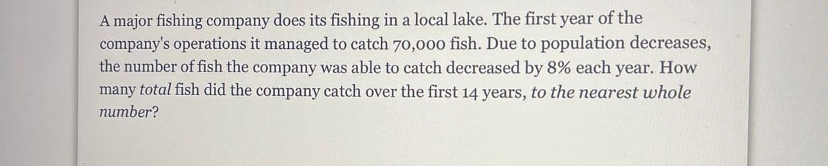 A major fishing company does its fishing in a local lake. The first year of the
company's operations it managed to catch 70,00o fish. Due to population decreases,
the number of fish the company was able to catch decreased by 8% each year. How
many total fish did the company catch over the first 14 years, to the nearest whole
питber?
