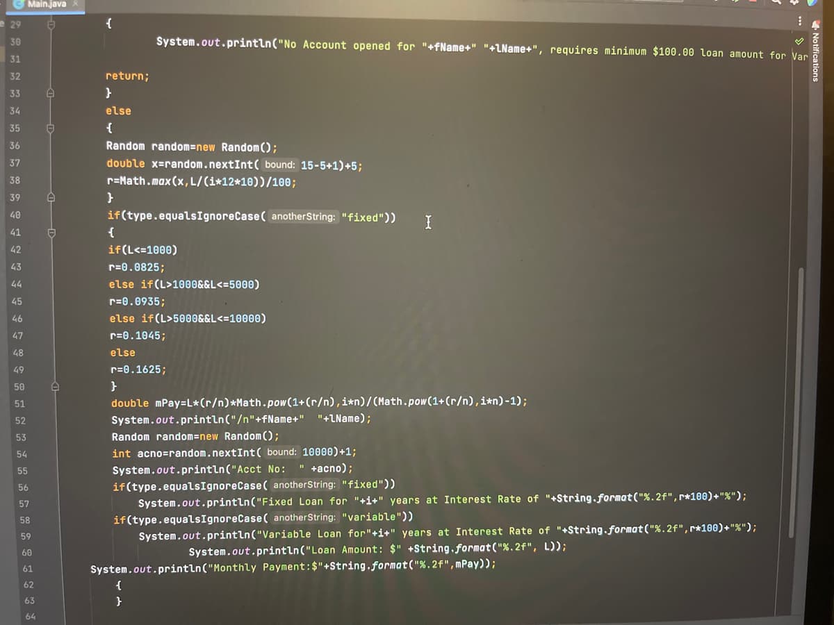 29
30
31
32
33
34
35
36
37
38
39
40
41
42
43
Main.java X
44
45
46
47
48
49
50
51
52
53
54
55
56
57
58
59
60
61
62
63
64
A
O
A
E
e
{
return;
}
else
{
Random random-new Random();
double x=random.nextInt( bound: 15-5+1)+5;
r=Math.max (x, L/(i*12*10))/100;
}
System.out.println("No Account opened for "+fName+" "+lName+", requires minimum $100.00 Loan amount for Var
if(type.equals IgnoreCase( anotherString: "fixed"))
{
if (L<=1000)
r=0.0825;
else if(L>1000&&L<=5000)
r=0.0935;
else if (L>5000&&L<=10000)
r=0.1045;
else
r=0.1625;
I
}
double mPay=L*(r/n) *Math.pow(1+(r/n), i*n)/(Math.pow(1+(r/n), i*n)-1);
System.out.println("/n"+fName+" "+lName);
Random random=new Random();
int acno-random.nextInt( bound: 10000)+1;
System.out.println("Acct No: " +acno);
if(type.equalsIgnoreCase( anotherString: "fixed"))
System.out.println("Fixed Loan for "+i+" years at Interest Rate of "+String.format("%.2f", r*100)+"%");
if(type.equalsIgnoreCase( anotherString: "variable"))
{
}
System.out.println("Variable Loan for"+i+" years at Interest Rate of "+String.format("%.2f", r*100)+"%");
System.out.println("Loan Amount: $" +String.format("%.2f", L));
System.out.println("Monthly Payment: $"+String.format("%.2f", mPay));
!