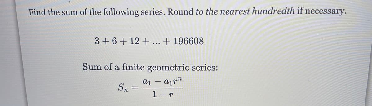 Find the sum of the following series. Round to the nearest hundredth if necessary.
3+6 + 12 + ... + 196608
Sum of a finite geometric series:
a1 – ajr"
1 – r
