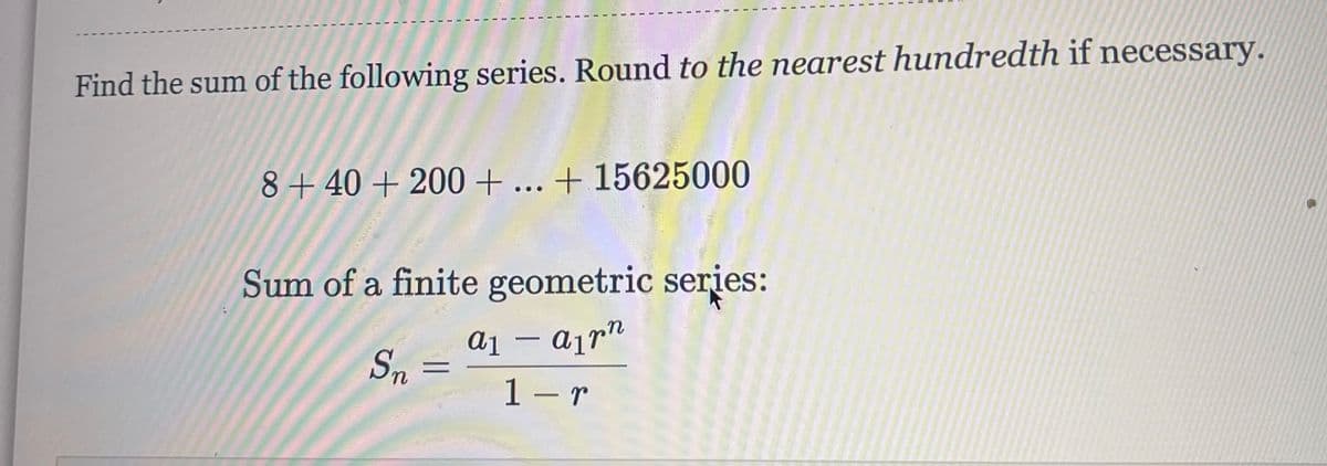 Find the sum of the following series. Round to the nearest hundredth if necessary.
8+40+ 200+ ... + 15625000
Sum of a finite geometric series:
a1 – ajr"
Sn
1 - r
