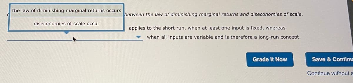 the law of diminishing marginal returns occurs
between the law of diminishing marginal returns and diseconomies of scale.
diseconomies of scale occur
applies to the short run, when at least one input is fixed, whereas
when all inputs are variable and is therefore a long-run concept.
Grade It Now
Save & Continu
Continue without s
