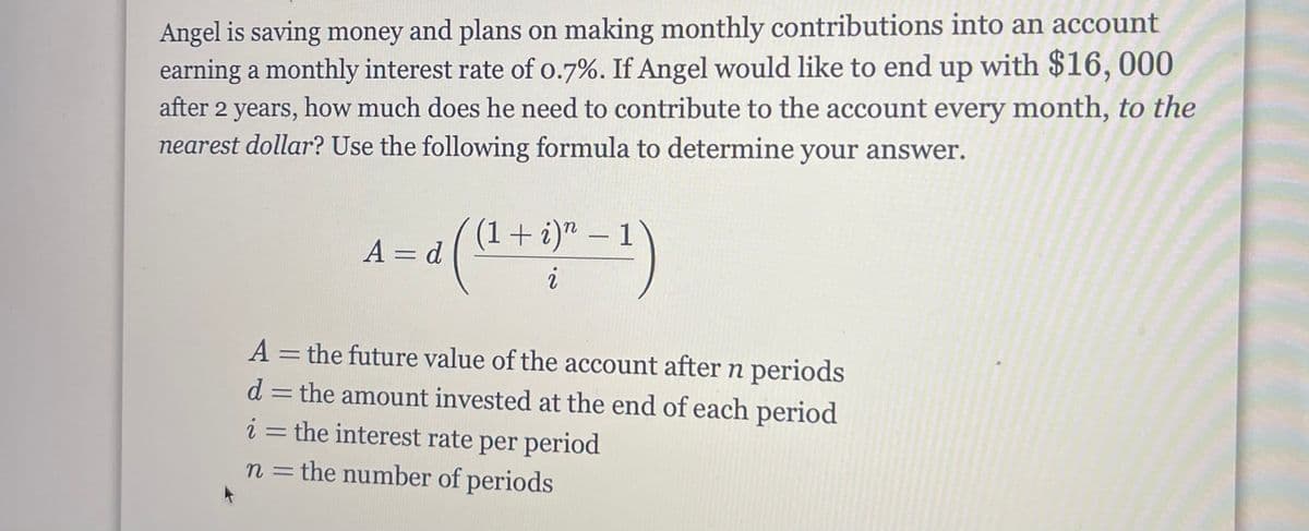 Angel is saving money and plans on making monthly contributions into an account
earning a monthly interest rate of o.7%. If Angel would like to end up with $16,000
after 2 years, how much does he need to contribute to the account every month, to the
nearest dollar? Use the following formula to determine your answer.
(1+i)" – 1
A = d
%3D
A = the future value of the account after n periods
d = the amount invested at the end of each period
i = the interest rate per period
n =the number of periods
