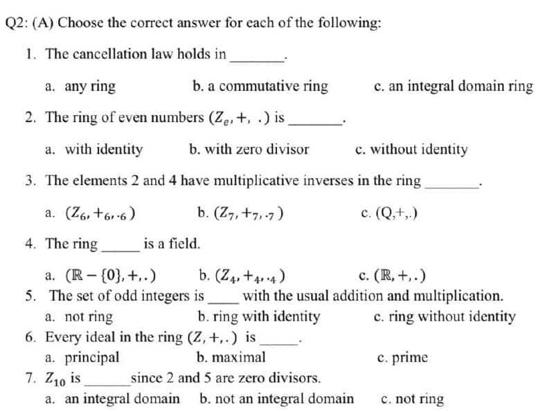 Q2: (A) Choose the correct answer for each of the following:
1. The cancellation law holds in
a. any ring
b. a commutative ring
2. The ring of even numbers (Ze, +, .) is.
a. with identity
b. with zero divisor
3. The elements 2 and 4 have multiplicative inverses in the ring
a. (Z6, +61-6)
b. (Z7, +7,-7)
c. (Q,+,.)
4. The ring
is a field.
a. (R - {0}, +,.)
b. (Z4, +4.4)
5. The set of odd integers is
c. (R, +,.)
with the usual addition and multiplication.
c. ring without identity
a. not ring
b. ring with identity
6. Every ideal in the ring (Z, +,.) is
a. principal
b. maximal
c. prime
7. Z1₁0 is
since 2 and 5 are zero divisors.
a. an integral domain b. not an integral domain
c. not ring
c. an integral domain ring
c. without identity