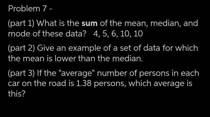 Problem 7 -
(part 1) What is the sum of the mean, median, and
mode of these data? 4, 5, 6, 10, 10
(part 2) Give an example of a set of data for which
the mean is lower than the median.
(part 3) If the "average" number of persons in each
car on the road is 1.38 persons, which average is
this?