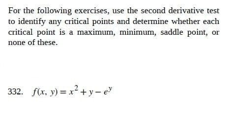 For the following exercises, use the second derivative test
to identify any critical points and determine whether each
critical point is a maximum, minimum, saddle point, or
none of these.
332. f(x, y)=x²+y=e³
