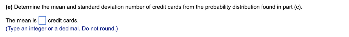 (e) Determine the mean and standard deviation number of credit cards from the probability distribution found in part (c).
The mean is
credit cards.
(Type an integer or a decimal. Do not round.)
