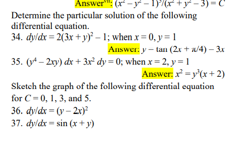 Answer"": (x -y – 1)°/(x² +y- - 3) = C
Determine the particular solution of the following
differential equation.
34. dyldx = 2(3x + y)? – 1; when x = 0, y = 1
Answer: y – tan (2x + u/4) – 3x
35. (y* – 2xy) dx + 3x² dy = 0; when x= 2, y = 1
Answer: x =y'(x+2)
Sketch the graph of the following differential equation
for C=0, 1, 3, and 5.
36. dyldx 3D (у - 2х)?
37. dyldx= sin (x + y)
