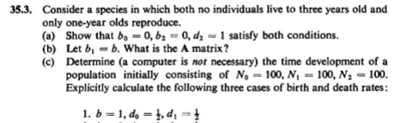 35.3. Consider a species in which both no individuals live to three years old and
only one-year olds reproduce.
(a) Show that b, - 0, b2 = 0, dz = 1 satisfy both conditions.
(b) Let b, = b. What is the A matrix?
(c) Determine (a computer is not necessary) the time development of a
population initially consisting of No = 100, N, = 100, N2 - 100.
Explicitly calculate the following three cases of birth and death rates:
1. b = 1, do = 1, di =
