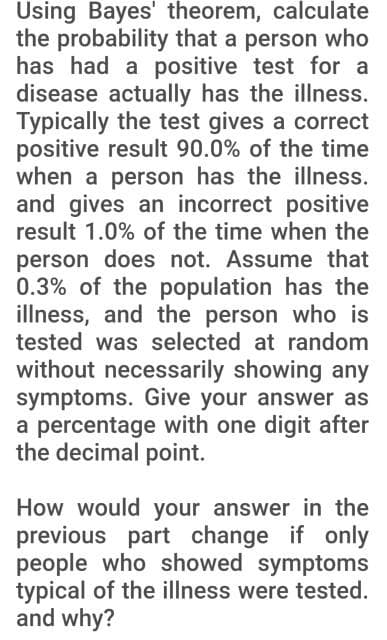 Using Bayes' theorem, calculate
the probability that a person who
has had a positive test for a
disease actually has the illness.
Typically the test gives a correct
positive result 90.0% of the time
when a person has the illness.
and gives an incorrect positive
result 1.0% of the time when the
person does not. Assume that
0.3% of the population has the
illness, and the person who is
tested was selected at random
without necessarily showing any
symptoms. Give your answer as
a percentage with one digit after
the decimal point.
How would your answer in the
previous part change if only
people who showed symptoms
typical of the illness were tested.
and why?
