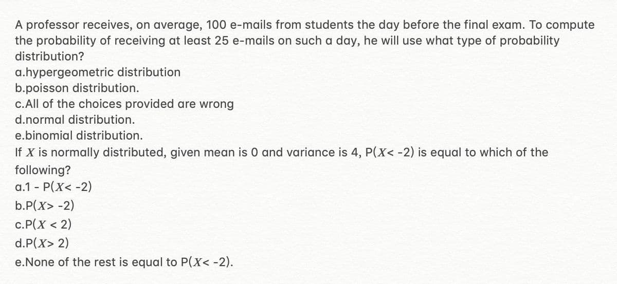 A professor receives, on average, 100 e-mails from students the day before the final exam. To compute
the probability of receiving at least 25 e-mails on such a day, he will use what type of probability
distribution?
a.hypergeometric distribution
b.poisson distribution.
c.All of the choices provided are wrong
d.normal distribution.
e.binomial distribution.
If X is normally distributed, given mean is 0 and variance is 4, P(X< -2) is equal to which of the
following?
a.1 - P(X< -2)
b.P(X> -2)
c.P(X < 2)
d.P(X> 2)
e.None of the rest is equal to P(X< -2).
