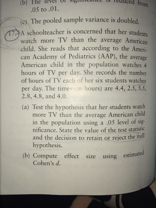 (b) The
.05 to .01.
from
(c) The pooled sample variance is doubled
17A schoolteacher is concerned that her students
watch more TV than the average American
child. She reads that according to the Ameri-
can Academy of Pediatrics (AAP), the average
American child in the population watches 4
hours of TV per day. She records the number
of hours of TV each of her six students watches
per day. The times in hours) are 4.4, 2.5, 5.5,
2.8, 4.8, and 4.0.
(a) Test the hypothesis that her students watch
more TV than the average American child
in the population using a .05 level of sig-
nificance. State the value of the test statistic
and the decision to retain or reject the null
hypothesis.
(b) Compute effect size using estimated
Cohen's d.
