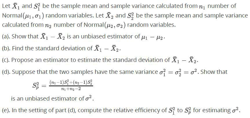 Let X and S? be the sample mean and sample variance calculated from nj number of
Normal (u1, 01) random variables. Let X, and S; be the sample mean and sample variance
calculated from n2 number of Normal (2, 02) random variables.
(a). Show that X - X, is an unbiased estimator of u1 - µ2.
(b). Find the standard deviation of X1 - X2.
(C). Propose an estimator to estimate the standard deviation of X - X2.
(d). Suppose that the two samples have the same variance o? = o; = o?. Show that
S3 =
(n -1)S+(n2-1)S
n1+n2-2
is an unbiased estimator of o?.
(e). In the setting of part (d), compute the relative efficiency of S? to S for estimating o2.
