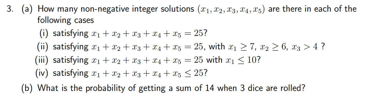 3. (a) How many non-negative integer solutions (x1, x2, x3, x4, x5) are there in each of the
following cases
(i) satisfying x1 + x2 + x3 + x4 + xz = 25?
(ii) satisfying x1+ x2+ x3 + X4 + x5 = 25, with x1 > 7, x2 > 6, x3 > 4 ?
(iii) satisfying xi + x2 + X3 + x4 + x5
(iv) satisfying x1+ x2+ X3 + x4 + x5 < 25?
= 25 with x1 < 10?
(b) What is the probability of getting a sum of 14 when 3 dice are rolled?

