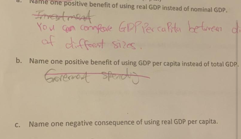 ame one positive benefit of using real GDP instead of nominal GDP.
You Ceon comnRave GPP Per cabta betureen di
of diffeent sizes
b. Name one positive benefit of using GDP per capita instead of total GDP.
Gorerment
spondy
C.
Name one negative consequence of using real GDP per capita.
