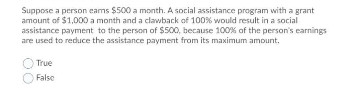 Suppose a person earns $500 a month. A social assistance program with a grant
amount of $1,000 a month and a clawback of 100% would result in a social
assistance payment to the person of $500, because 100% of the person's earnings
are used to reduce the assistance payment from its maximum amount.
True
O False
