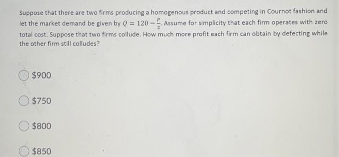 Suppose that there are two firms producing a homogenous product and competing in Cournot fashion and
Assume for simplicity that each firm operates with zero
let the market demand be given by Q = 120 -
total cost. Suppose that two firms collude. How much more profit each firm can obtain by defecting while
the other firm still colludes?
$900
$750
$800
$850

