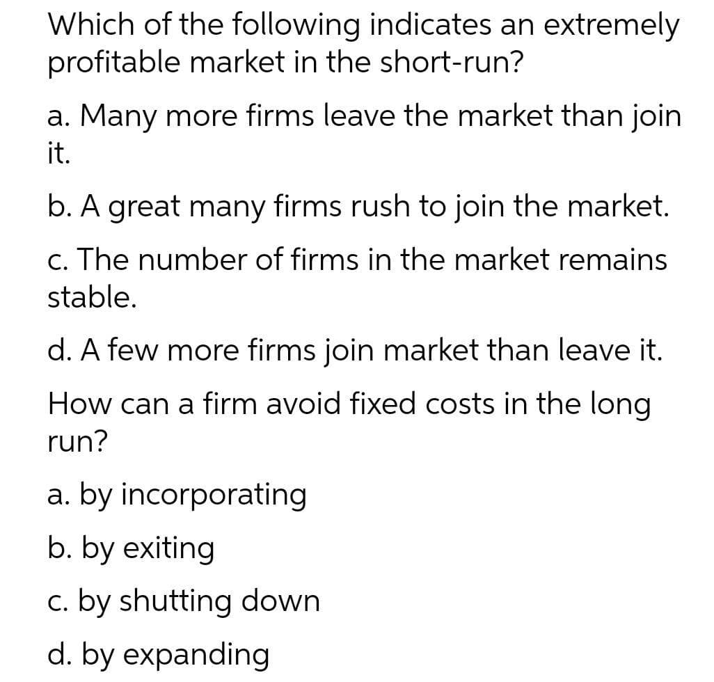 Which of the following indicates an extremely
profitable market in the short-run?
a. Many more firms leave the market than join
it.
b. A great many firms rush to join the market.
c. The number of firms in the market remains
stable.
d. A few more firms join market than leave it.
How can a firm avoid fixed costs in the long
run?
a. by incorporating
b. by exiting
c. by shutting down
d. by expanding
