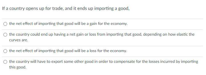 If a country opens up for trade, and it ends up importing a good,
the net effect of importing that good will be a gain for the economy.
the country could end up having a net gain or loss from importing that good, depending on how elastic the
curves are.
the net effect of importing that good will be a loss for the economy.
the country will have to export some other good in order to compensate for the losses incurred by importing
this good.
