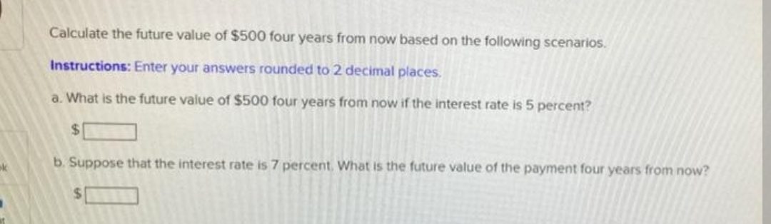 Calculate the future value of $500 four years from now based on the following scenarios.
Instructions: Enter your answers rounded to 2 decimal places.
a. What is the future value of $500 four years from now if the interest rate is 5 percent?
%24
b. Suppose that the interest rate is 7 percent. What is the future value of the payment four years from now?
