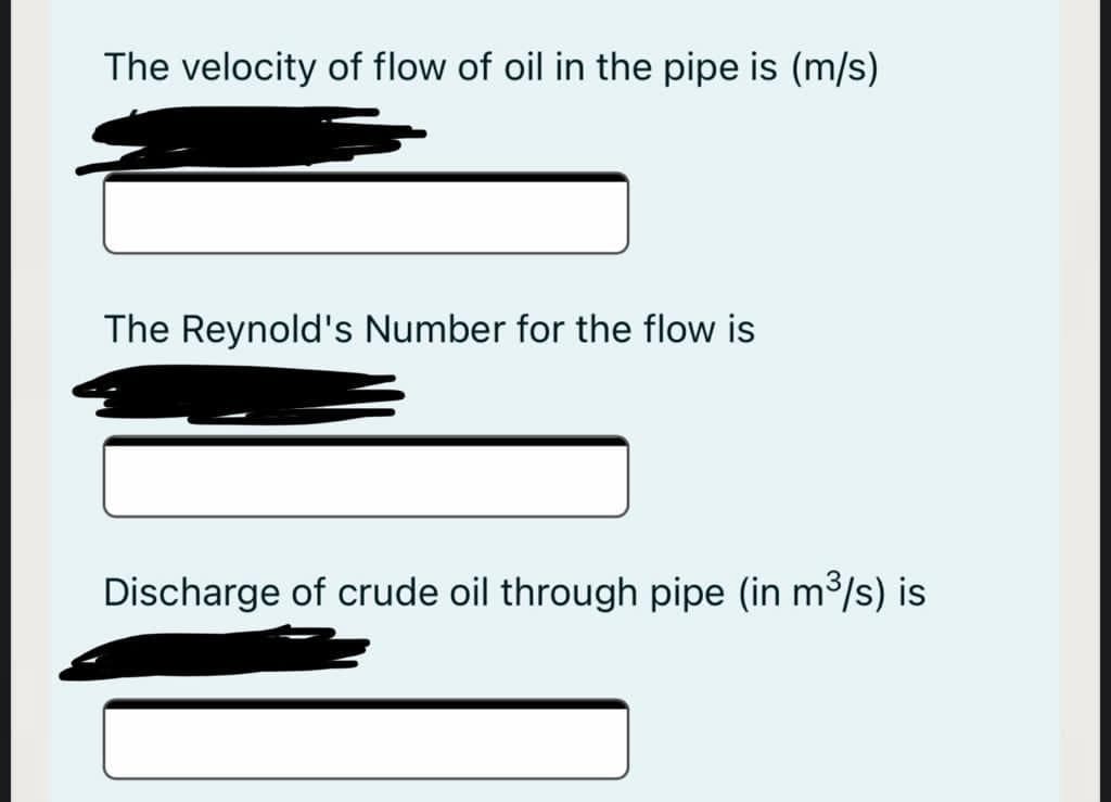 The velocity of flow of oil in the pipe is (m/s)
The Reynold's Number for the flow is
Discharge of crude oil through pipe (in m³/s) is
