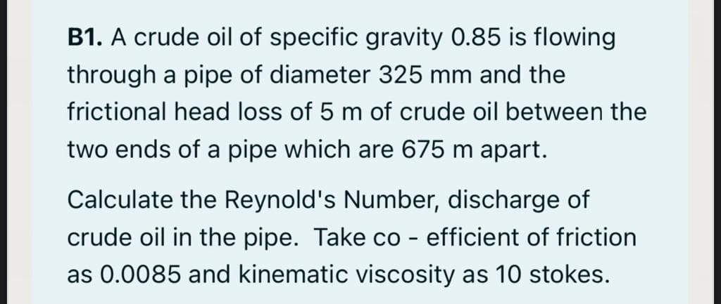 B1. A crude oil of specific gravity 0.85 is flowing
through a pipe of diameter 325 mm and the
frictional head loss of 5 m of crude oil between the
two ends of a pipe which are 675 m apart.
Calculate the Reynold's Number, discharge of
crude oil in the pipe. Take co
efficient of friction
as 0.0085 and kinematic viscosity as 10 stokes.
