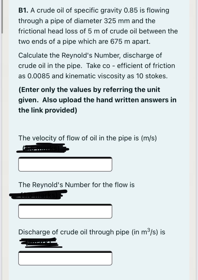 B1. A crude oil of specific gravity 0.85 is flowing
through a pipe of diameter 325 mm and the
frictional head loss of 5 m of crude oil between the
two ends of a pipe which are 675 m apart.
Calculate the Reynold's Number, discharge of
crude oil in the pipe. Take co - efficient of friction
as 0.0085 and kinematic viscosity as 10 stokes.
(Enter only the values by referring the unit
given. Also upload the hand written answers in
the link provided)
The velocity of flow of oil in the pipe is (m/s)
The Reynold's Number for the flow is
Discharge of crude oil through pipe (in m3/s) is
