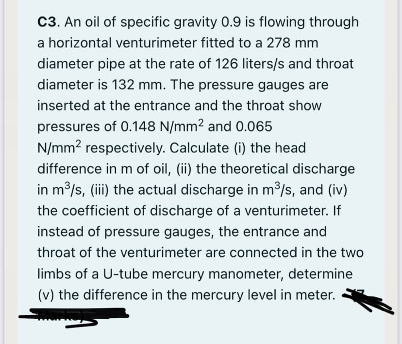 C3. An oil of specific gravity 0.9 is flowing through
a horizontal venturimeter fitted to a 278 mm
diameter pipe at the rate of 126 liters/s and throat
diameter is 132 mm. The pressure gauges are
inserted at the entrance and the throat show
pressures of 0.148 N/mm² and 0.065
N/mm2 respectively. Calculate (i) the head
difference in m of oil, (ii) the theoretical discharge
in m³/s, (iii) the actual discharge in m3/s, and (iv)
the coefficient of discharge of a venturimeter. If
instead of pressure gauges, the entrance and
throat of the venturimeter are connected in the two
limbs of a U-tube mercury manometer, determine
(v) the difference in the mercury level in meter.
