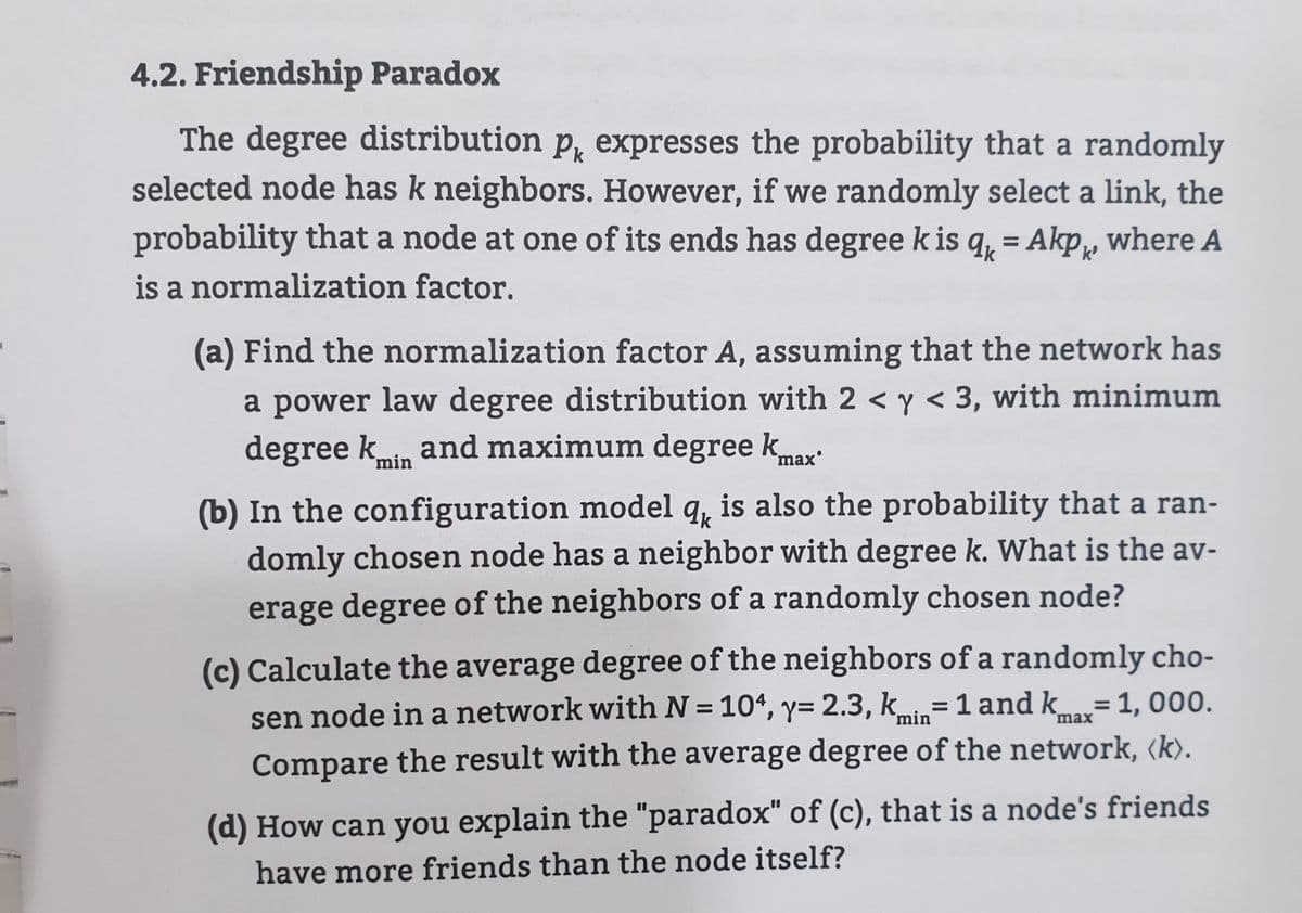 4.2. Friendship Paradox
The degree distribution p, expresses the probability that a randomly
selected node has k neighbors. However, if we randomly select a link, the
probability that a node at one of its ends has degree k is q, = Akp, where A
is a normalization factor.
(a) Find the normalization factor A, assuming that the network has
a power law degree distribution with 2 < y < 3, with minimum
degree kin and maximum degree k
max'
(b) In the configuration model q, is also the probability that a ran-
domly chosen node has a neighbor with degree k. What is the av-
erage degree of the neighbors of a randomly chosen node?
(c) Calculate the average degree of the neighbors of a randomly cho-
sen node in a network with N = 104, y= 2.3, kmin=1 and k=1, 000.
%3D
%3D
%3D
max
Compare the result with the average degree of the network, (k).
(d) How can you explain the "paradox" of (c), that is a node's friends
have more friends than the node itself?

