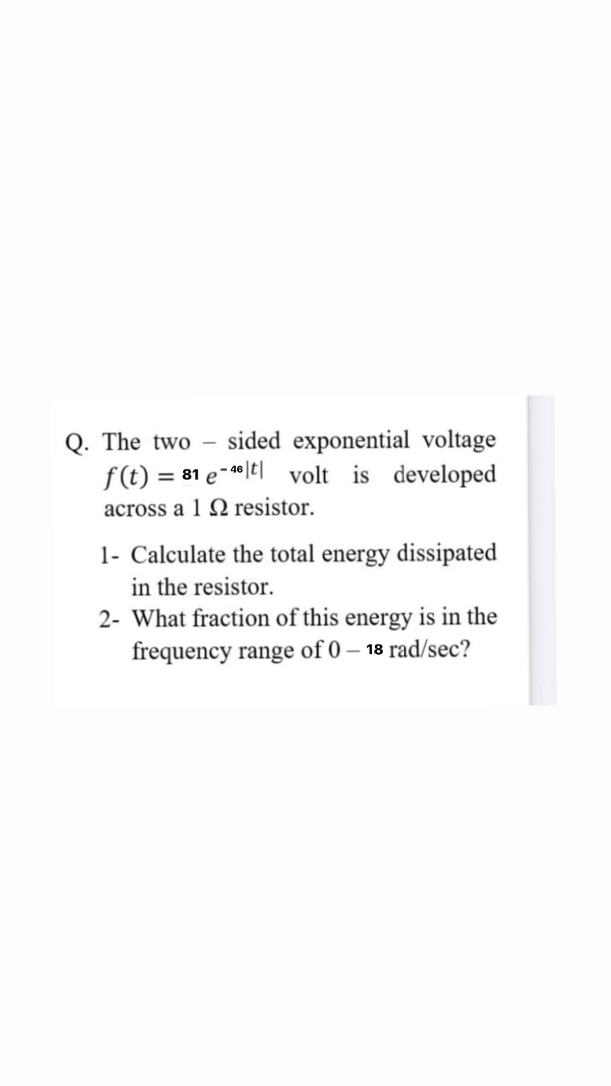 Q. The two
sided exponential voltage
-
f (t) = 81 e-*|t| volt is developed
- 46
across a 1 Q resistor.
1- Calculate the total energy dissipated
in the resistor.
2- What fraction of this energy is in the
frequency range of 0 – 18 rad/sec?
