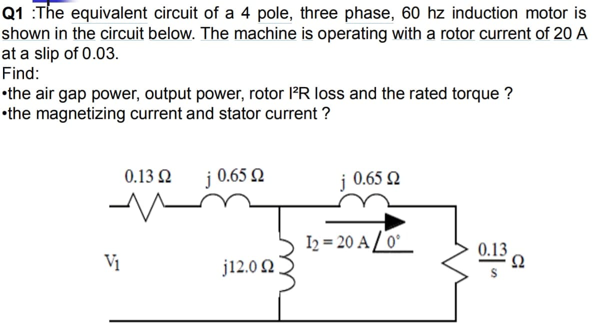Q1 :The equivalent circuit of a 4 pole, three phase, 60 hz induction motor is
shown in the circuit below. The machine is operating with a rotor current of 20 A
at a slip of 0.03.
Find:
•the air gap power, output power, rotor l'R loss and the rated torque ?
•the magnetizing current and stator current ?
0.13 2
0.65 2
0.65 Q
I2 = 20 A / 0°
0.13
Vị
j12.0 2

