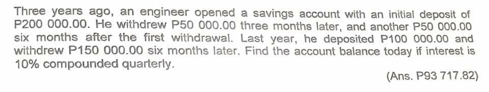 Three years ago, an engineer opened a savings account with an initial deposit of
P200 000.00. He withdrew P50 000.00 three months later, and another P50 000.00
six months after the first withdrawal. Last year, he deposited P100 000.00 and
withdrew P150 000.00 six months later. Find the account balance today if interest is
10% compounded quarterly.
(Ans. P93 717.82)
